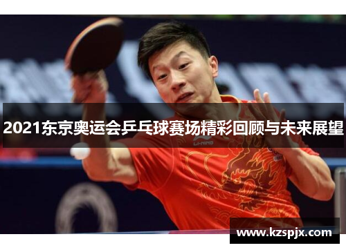 2021东京奥运会乒乓球赛场精彩回顾与未来展望 2021东京奥运会乒乓球赛场精彩回顾与未来展望